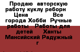 Продаю  авторскую работу куклу-реборн  › Цена ­ 27 000 - Все города Хобби. Ручные работы » Работы для детей   . Ханты-Мансийский,Радужный г.